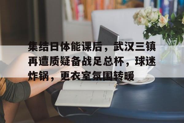 星空体育-关于集结日体能课后，武汉三镇再遭质疑备战足总杯，球迷炸锅，更衣室氛围转暖的信息