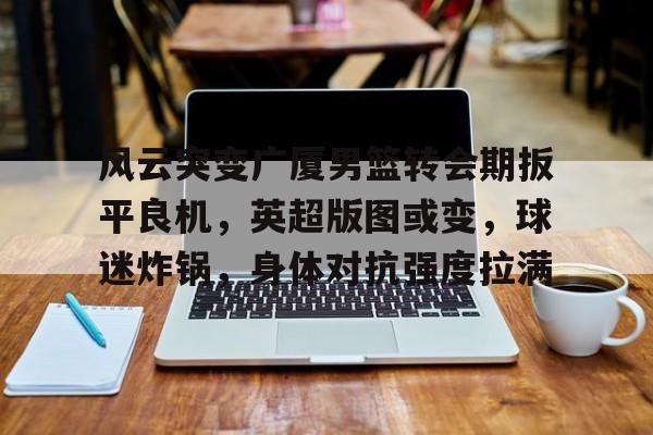 STAR SPORTS下载-风云突变广厦男篮转会期扳平良机，英超版图或变，球迷炸锅，身体对抗强度拉满的简单介绍